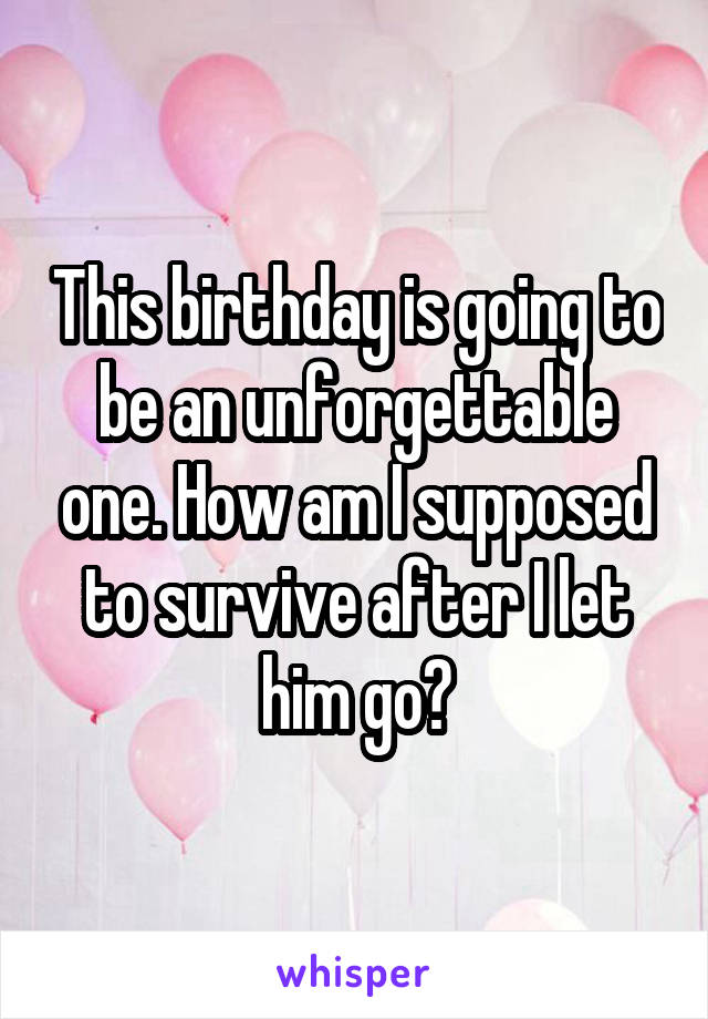 This birthday is going to be an unforgettable one. How am I supposed to survive after I let him go?