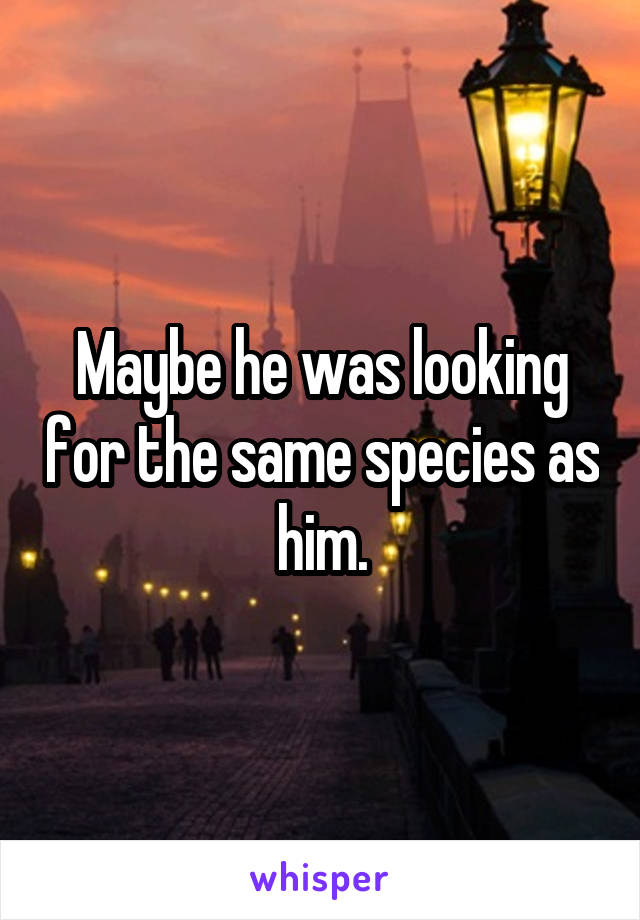 Maybe he was looking for the same species as him.