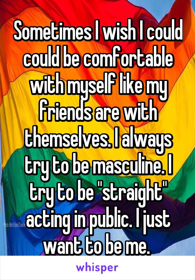 Sometimes I wish I could could be comfortable with myself like my friends are with themselves. I always try to be masculine. I try to be "straight" acting in public. I just want to be me. 