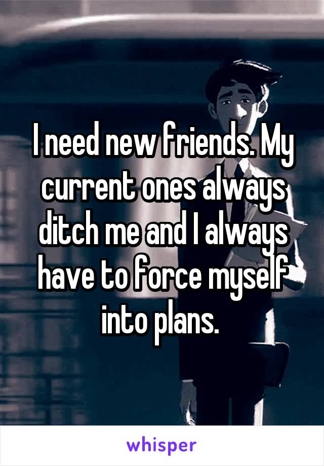 I need new friends. My current ones always ditch me and I always have to force myself into plans. 