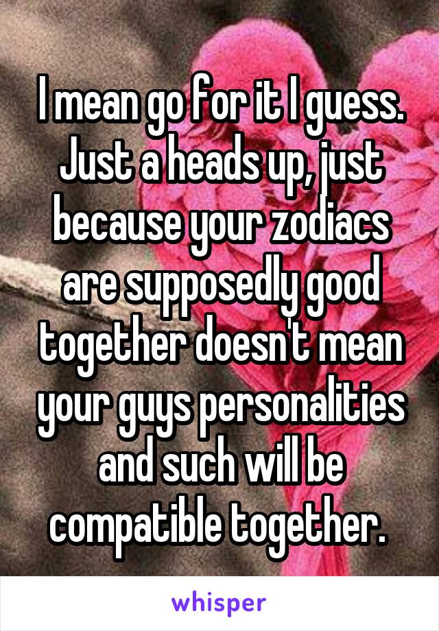 I mean go for it I guess. Just a heads up, just because your zodiacs are supposedly good together doesn't mean your guys personalities and such will be compatible together. 