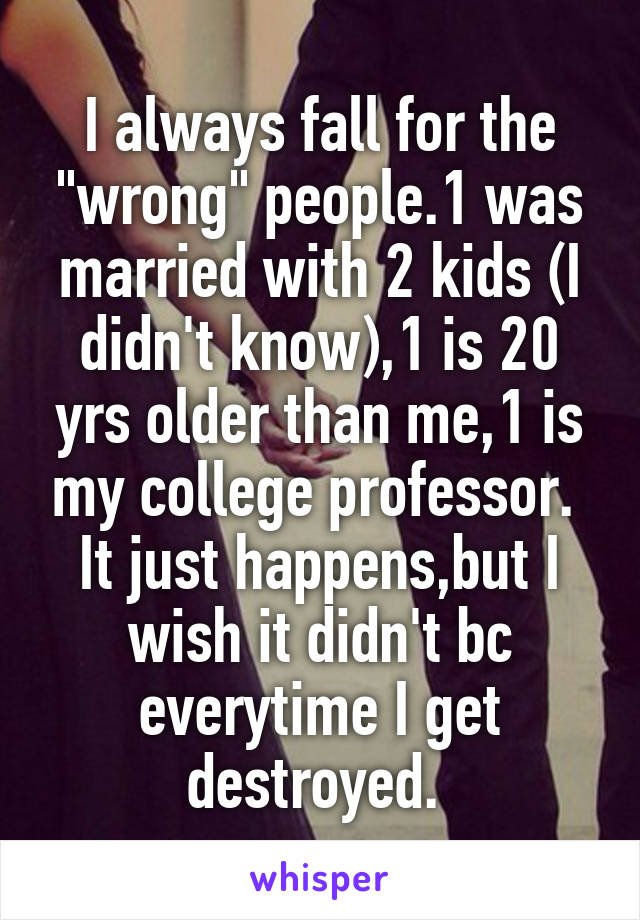 I always fall for the "wrong" people.1 was married with 2 kids (I didn't know),1 is 20 yrs older than me,1 is my college professor. 
It just happens,but I wish it didn't bc everytime I get destroyed. 
