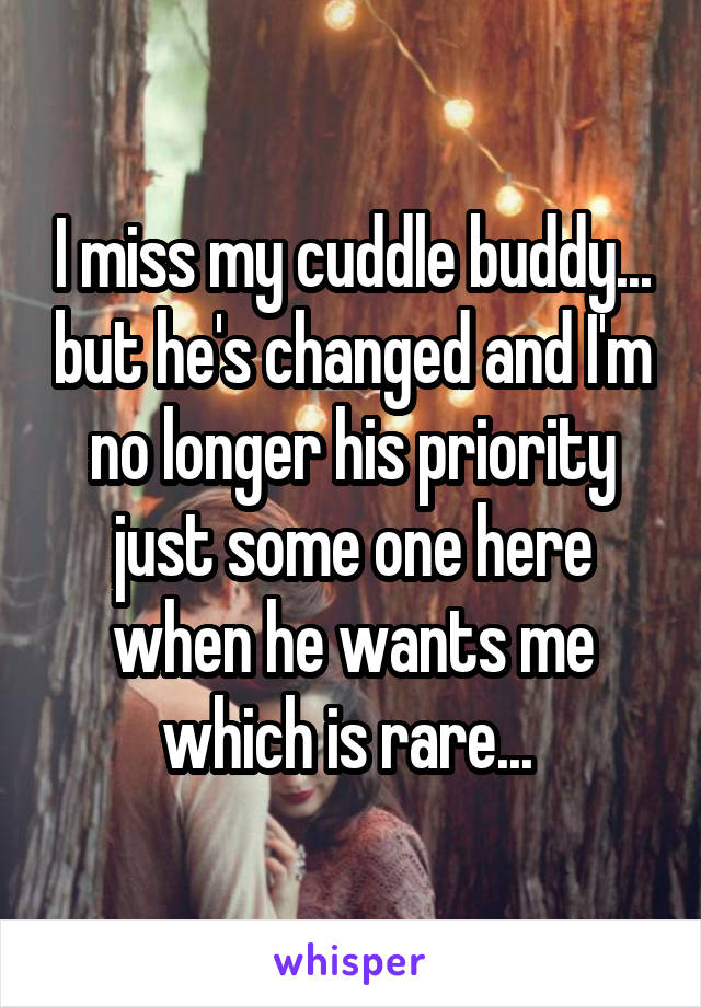 I miss my cuddle buddy... but he's changed and I'm no longer his priority just some one here when he wants me which is rare... 