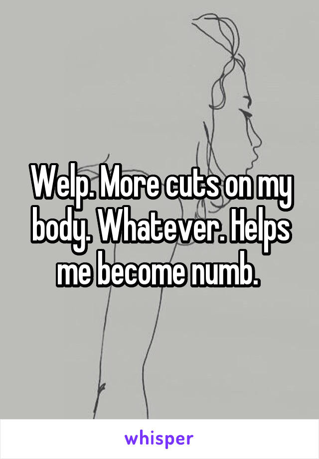 Welp. More cuts on my body. Whatever. Helps me become numb. 