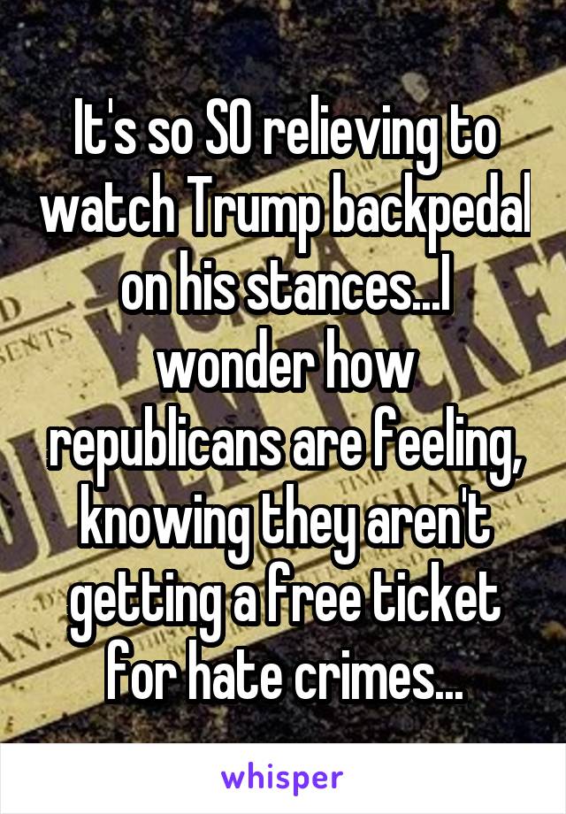 It's so SO relieving to watch Trump backpedal on his stances...I wonder how republicans are feeling, knowing they aren't getting a free ticket for hate crimes...