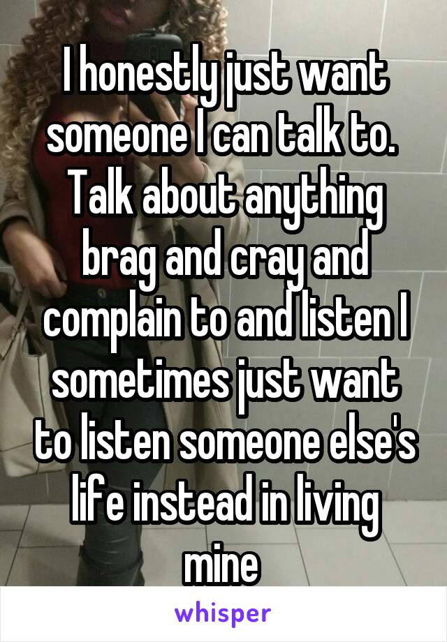 I honestly just want someone I can talk to.  Talk about anything brag and cray and complain to and listen I sometimes just want to listen someone else's life instead in living mine 