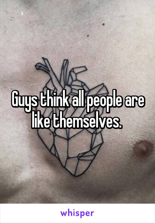 Guys think all people are like themselves. 