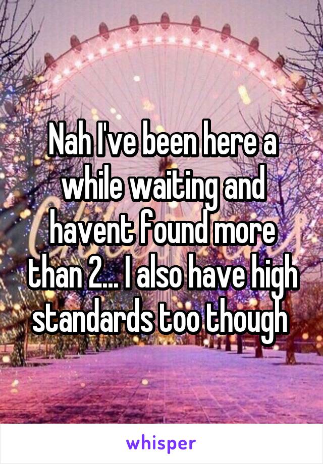 Nah I've been here a while waiting and havent found more than 2... I also have high standards too though 