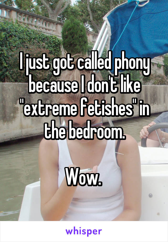 I just got called phony because I don't like "extreme fetishes" in the bedroom.

Wow. 