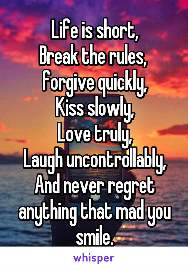 Life is short,
Break the rules, 
forgive quickly,
Kiss slowly,
Love truly,
Laugh uncontrollably,
And never regret anything that mad you smile.