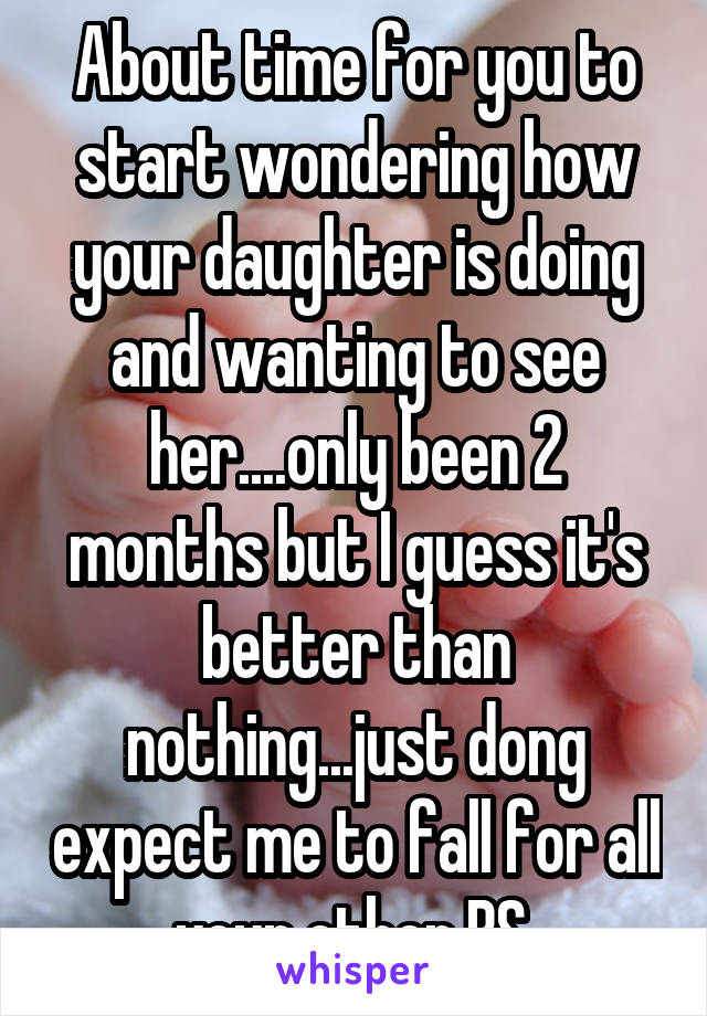 About time for you to start wondering how your daughter is doing and wanting to see her....only been 2 months but I guess it's better than nothing...just dong expect me to fall for all your other BS 