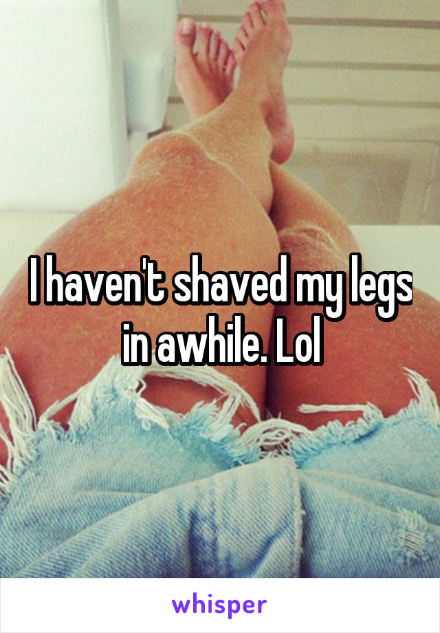 I haven't shaved my legs in awhile. Lol