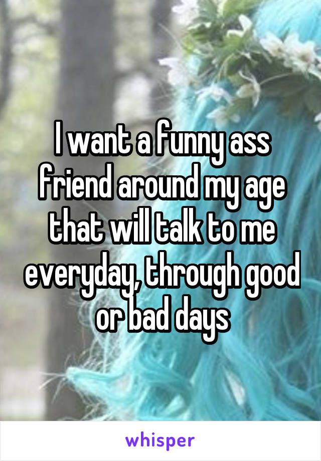 I want a funny ass friend around my age that will talk to me everyday, through good or bad days