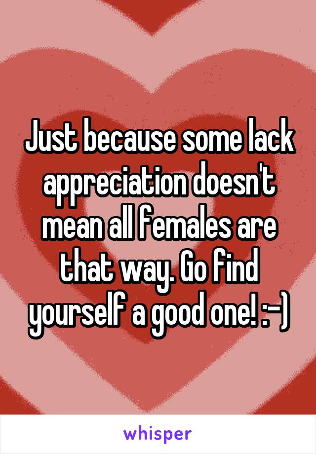Just because some lack appreciation doesn't mean all females are that way. Go find yourself a good one! :-)