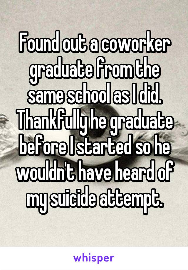 Found out a coworker graduate from the same school as I did. Thankfully he graduate before I started so he wouldn't have heard of my suicide attempt.
