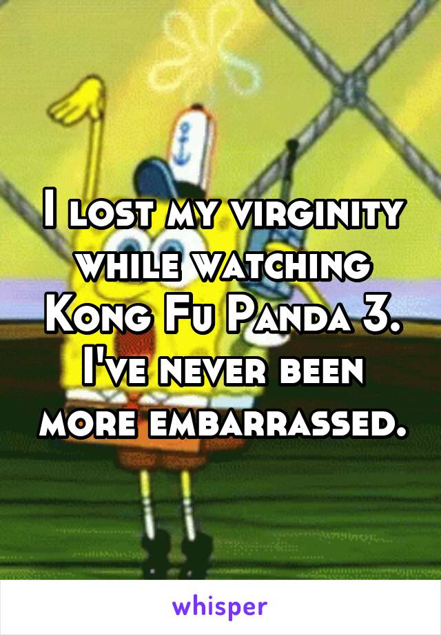 I lost my virginity while watching Kong Fu Panda 3.
I've never been more embarrassed.