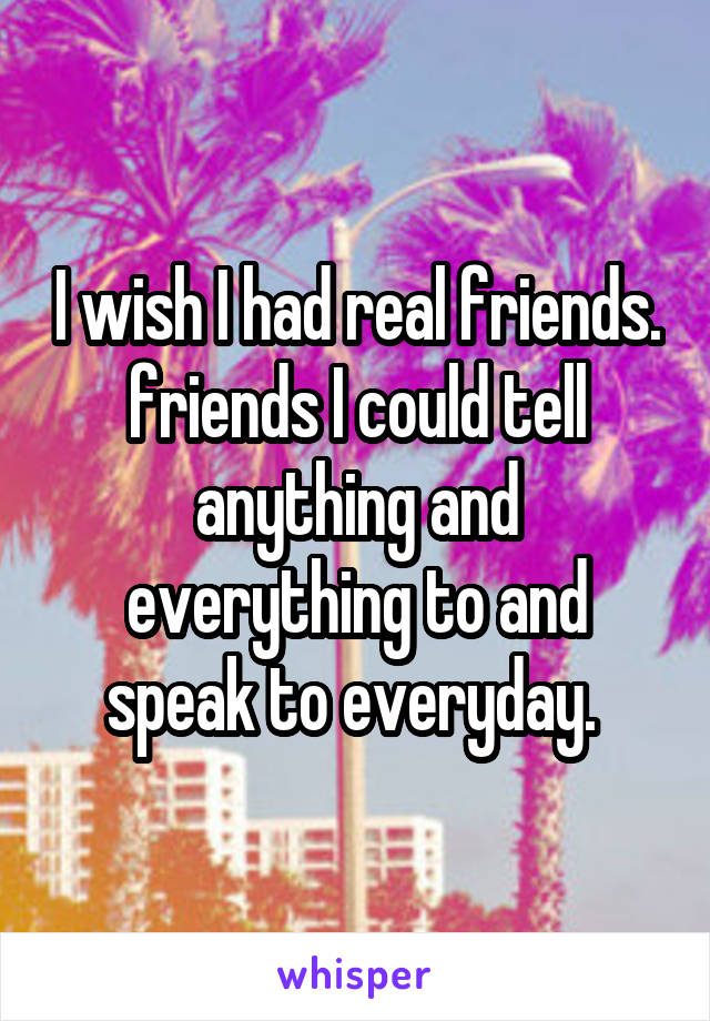 I wish I had real friends. friends I could tell anything and everything to and speak to everyday. 