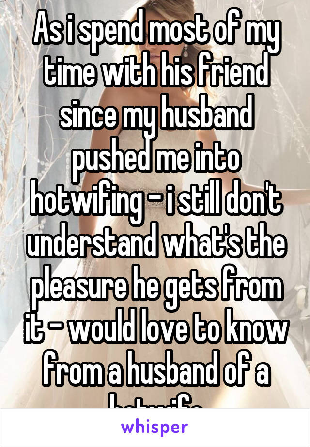 As i spend most of my time with his friend since my husband pushed me into hotwifing - i still don't understand what's the pleasure he gets from it - would love to know from a husband of a hotwife