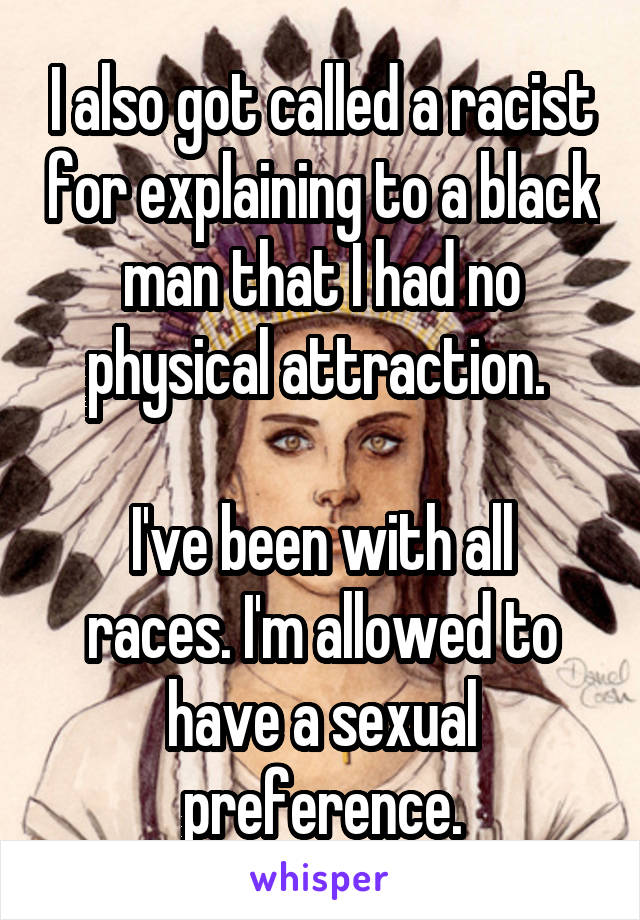 I also got called a racist for explaining to a black man that I had no physical attraction. 

I've been with all races. I'm allowed to have a sexual preference.
