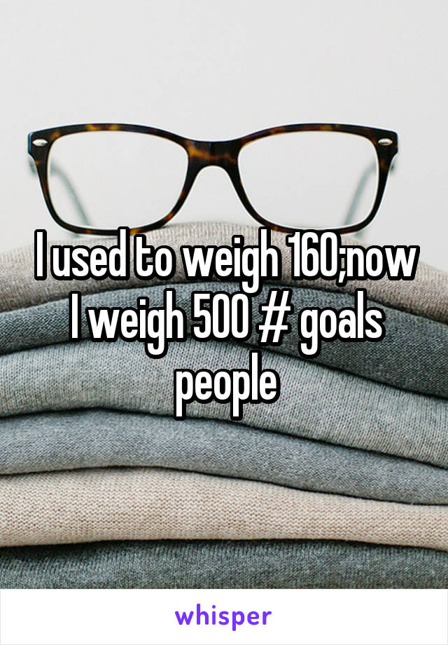 I used to weigh 160;now I weigh 500 # goals people