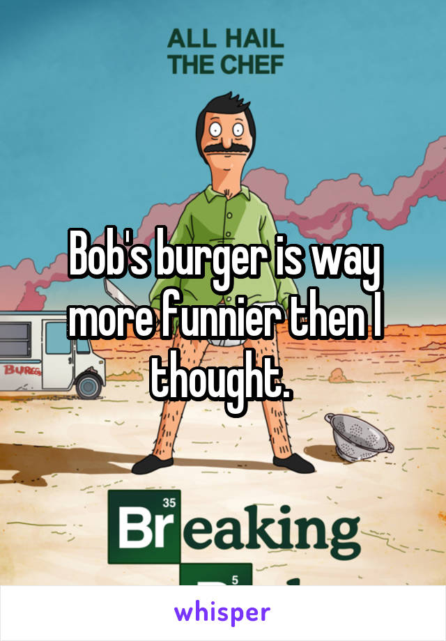 Bob's burger is way more funnier then I thought. 