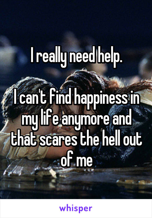 I really need help.

I can't find happiness in my life anymore and that scares the hell out of me