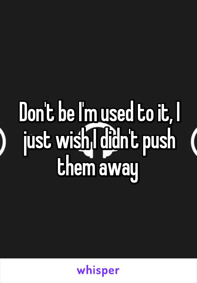 Don't be I'm used to it, I just wish I didn't push them away 