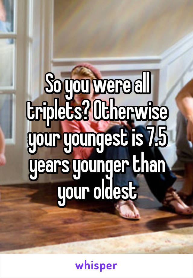 So you were all triplets? Otherwise your youngest is 7.5 years younger than your oldest
