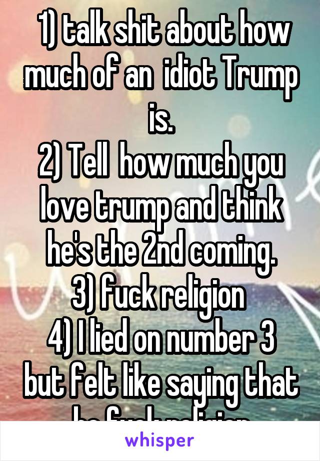  1) talk shit about how much of an  idiot Trump is.
2) Tell  how much you love trump and think he's the 2nd coming.
3) fuck religion 
4) I lied on number 3 but felt like saying that bc fuck religion
