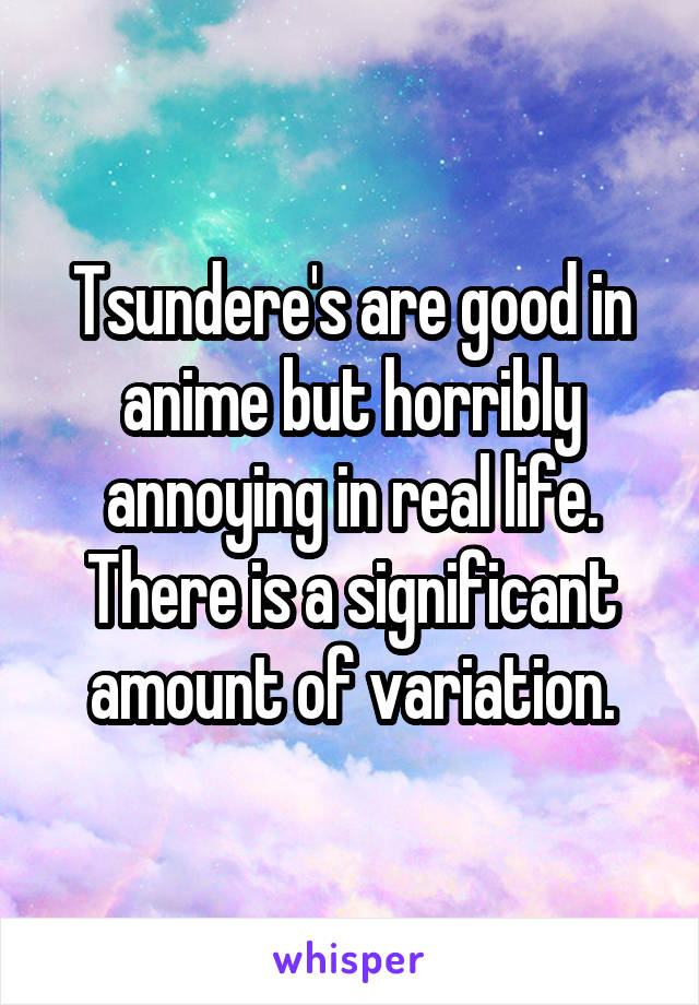 Tsundere's are good in anime but horribly annoying in real life. There is a significant amount of variation.