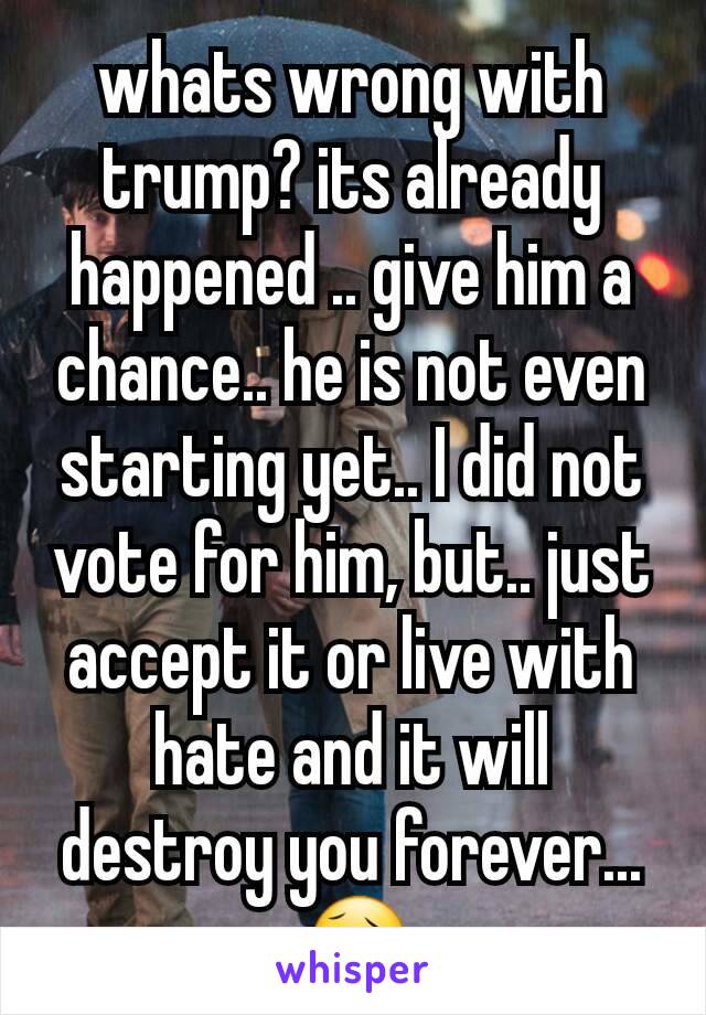whats wrong with trump? its already happened .. give him a chance.. he is not even starting yet.. I did not vote for him, but.. just accept it or live with hate and it will destroy you forever... 😥