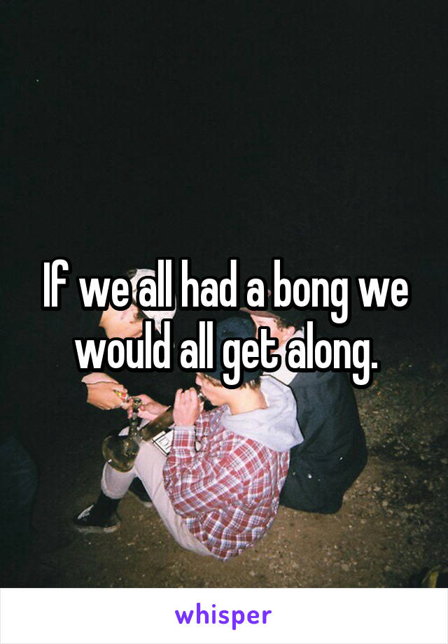 If we all had a bong we would all get along.
