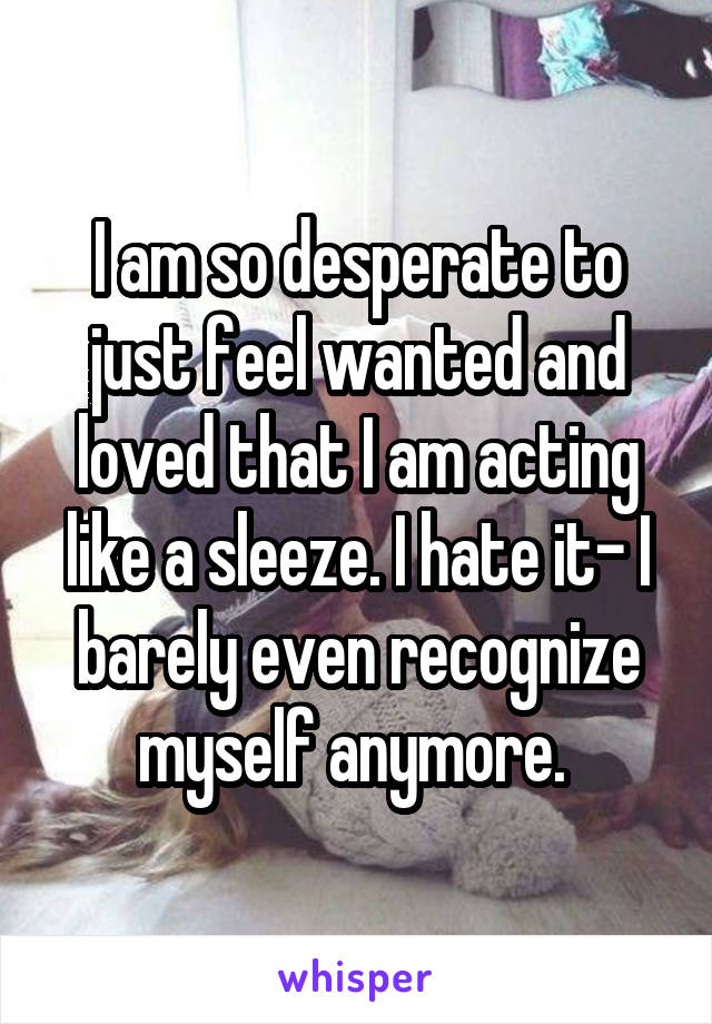 I am so desperate to just feel wanted and loved that I am acting like a sleeze. I hate it- I barely even recognize myself anymore. 