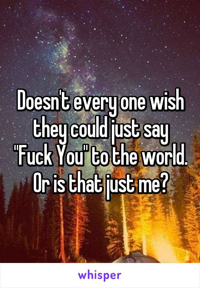 Doesn't every one wish they could just say "Fuck You" to the world. Or is that just me?