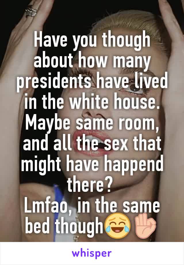 Have you though about how many presidents have lived in the white house. Maybe same room, and all the sex that might have happend there? 
Lmfao, in the same bed though😂👌