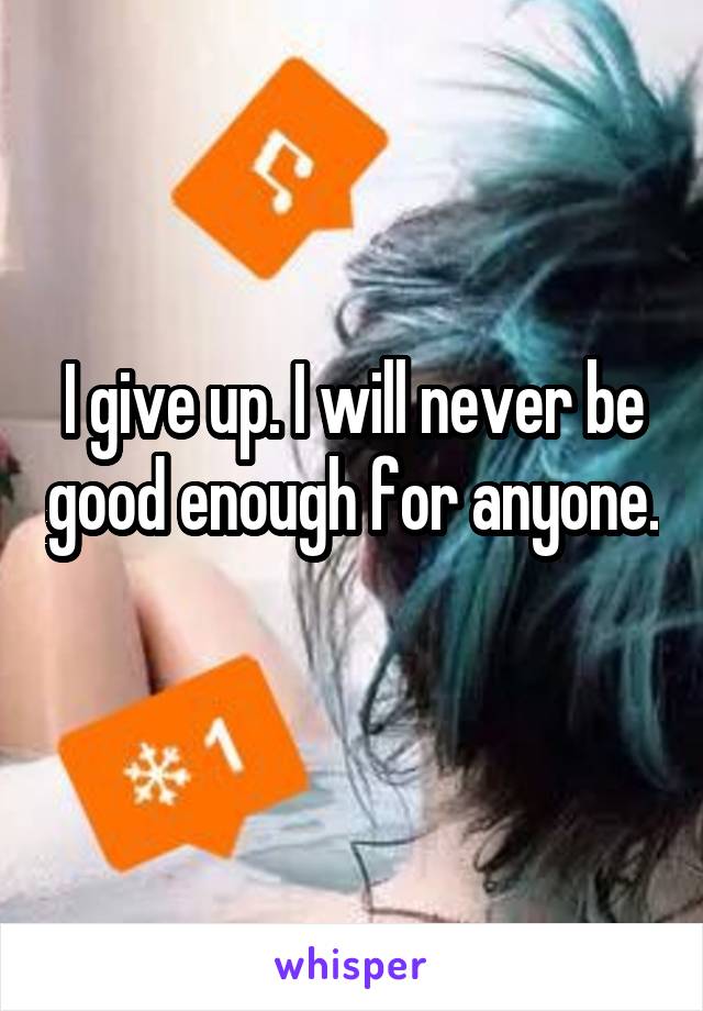 I give up. I will never be good enough for anyone. 