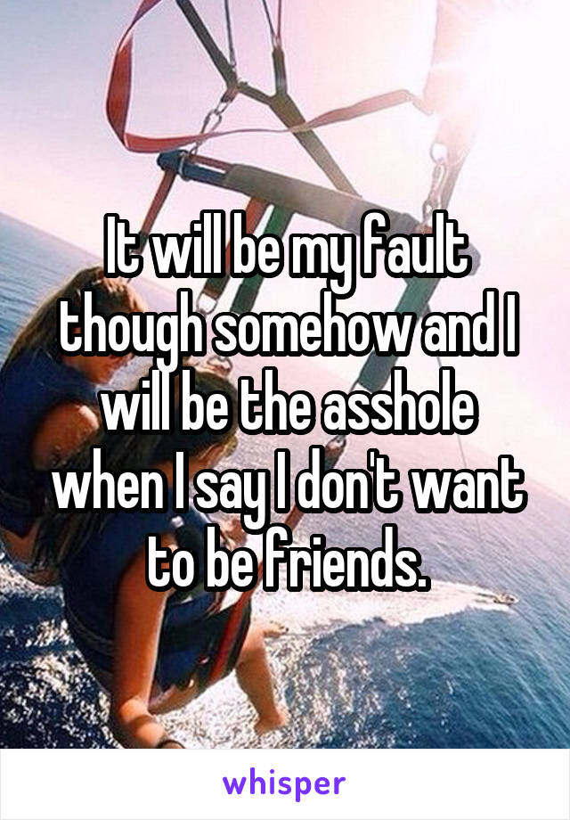 It will be my fault though somehow and I will be the asshole when I say I don't want to be friends.