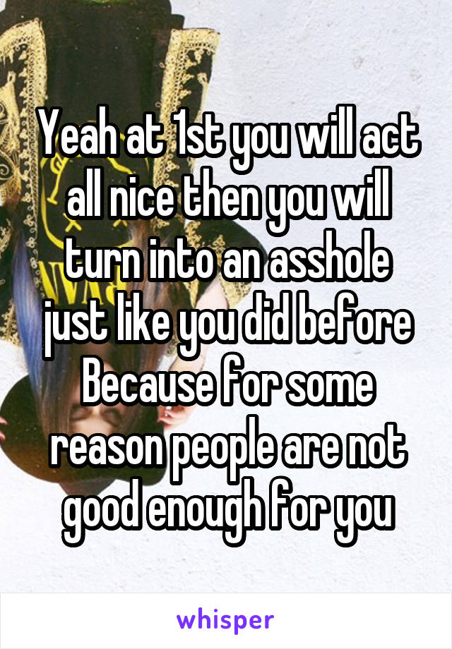 Yeah at 1st you will act all nice then you will turn into an asshole just like you did before
Because for some reason people are not good enough for you