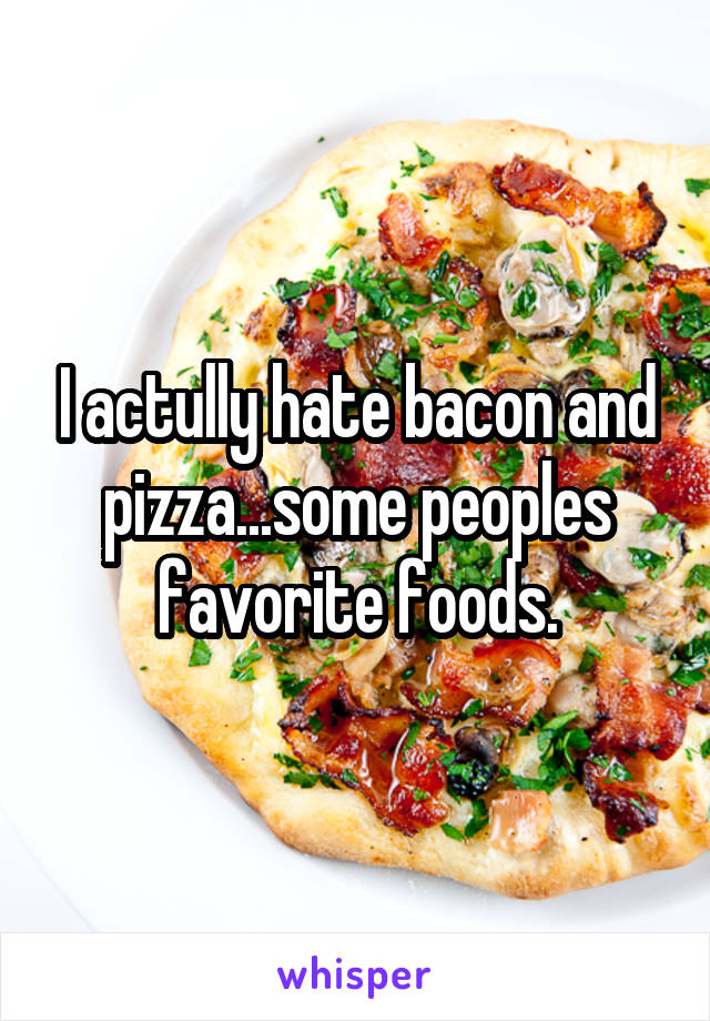 I actully hate bacon and pizza...some peoples favorite foods.