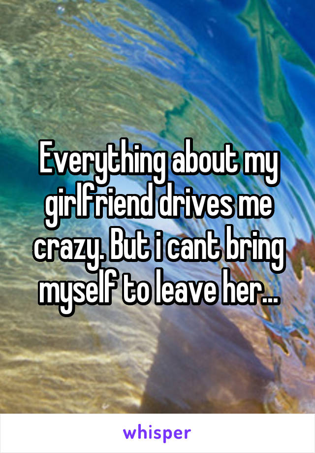 Everything about my girlfriend drives me crazy. But i cant bring myself to leave her...