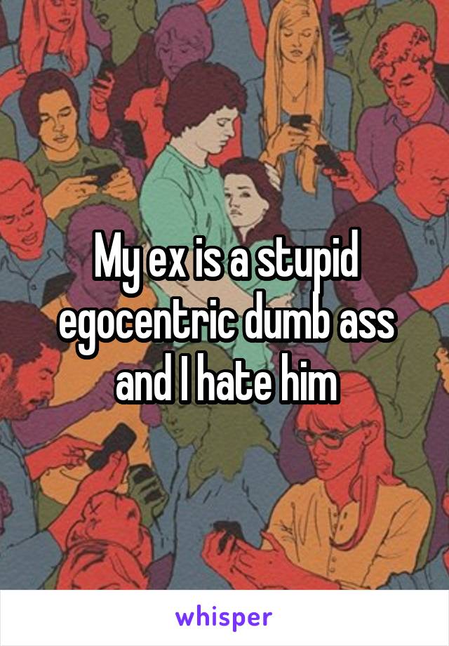 My ex is a stupid egocentric dumb ass and I hate him