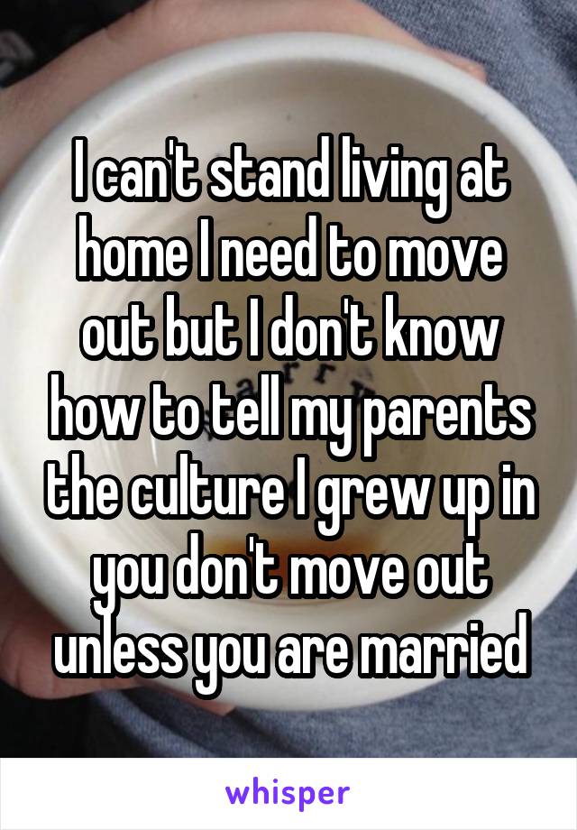 I can't stand living at home I need to move out but I don't know how to tell my parents the culture I grew up in you don't move out unless you are married
