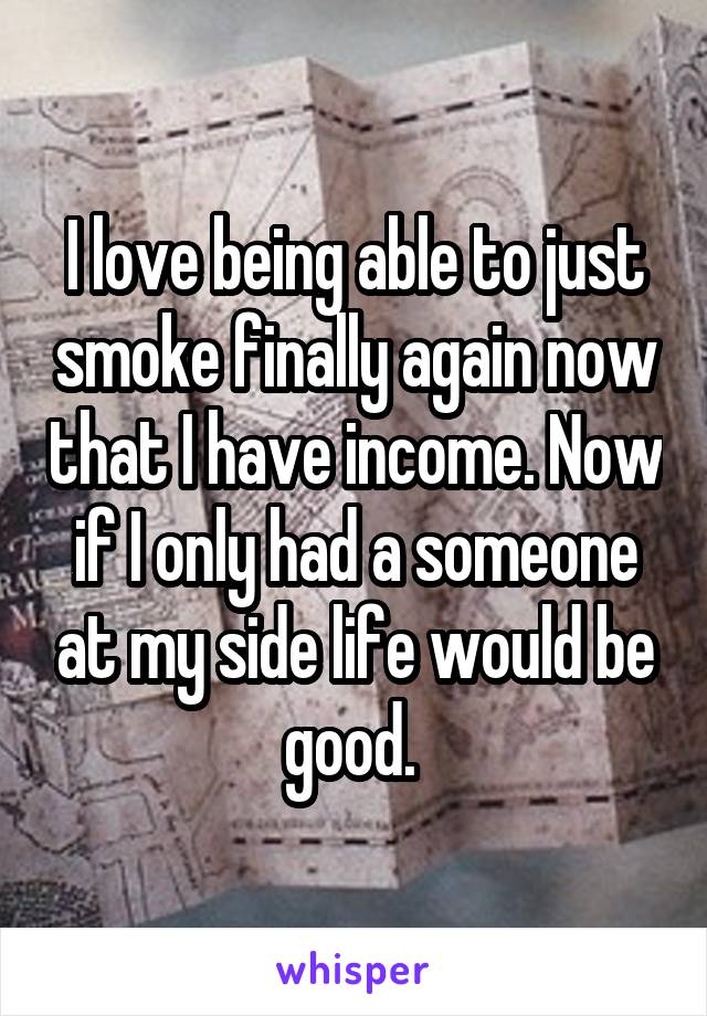 I love being able to just smoke finally again now that I have income. Now if I only had a someone at my side life would be good. 
