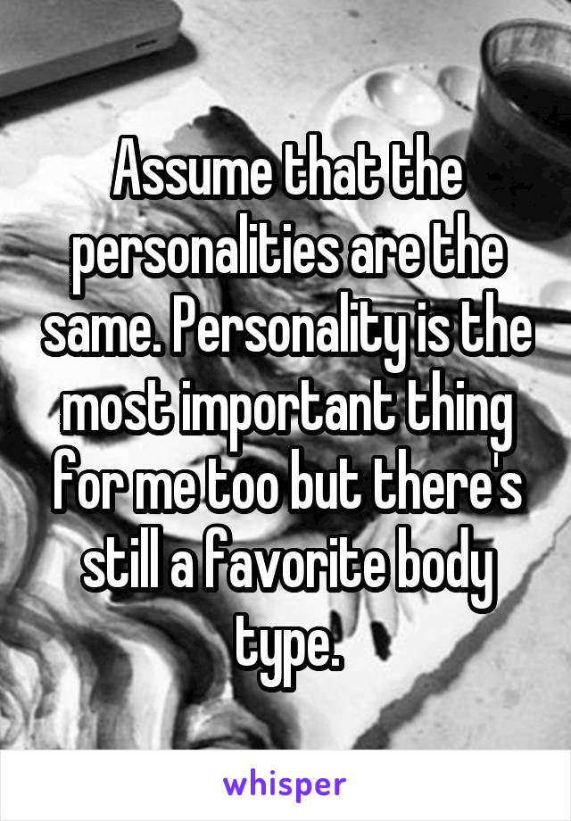 Assume that the personalities are the same. Personality is the most important thing for me too but there's still a favorite body type.
