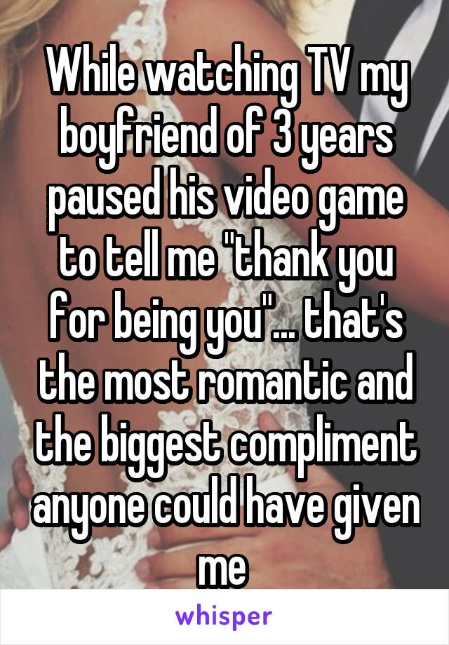 While watching TV my boyfriend of 3 years paused his video game to tell me "thank you for being you"... that's the most romantic and the biggest compliment anyone could have given me 