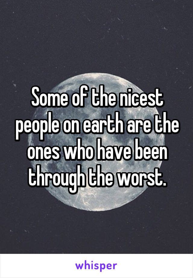 Some of the nicest people on earth are the ones who have been through the worst.
