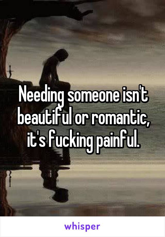 Needing someone isn't beautiful or romantic, it's fucking painful.