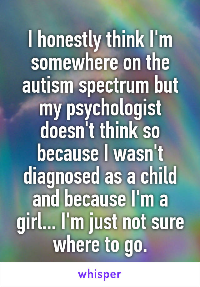 I honestly think I'm somewhere on the autism spectrum but my psychologist doesn't think so because I wasn't diagnosed as a child and because I'm a girl... I'm just not sure where to go.