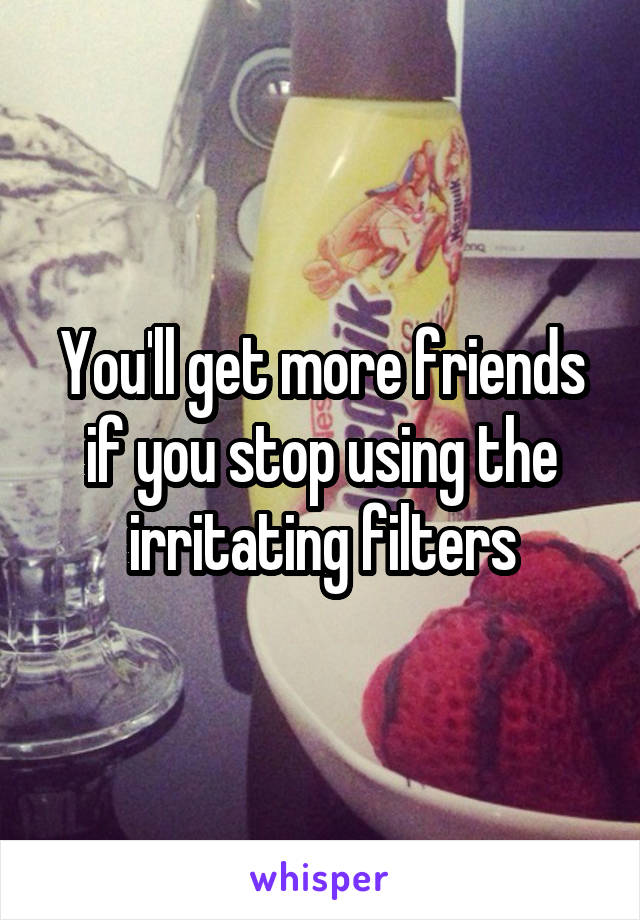 You'll get more friends if you stop using the irritating filters