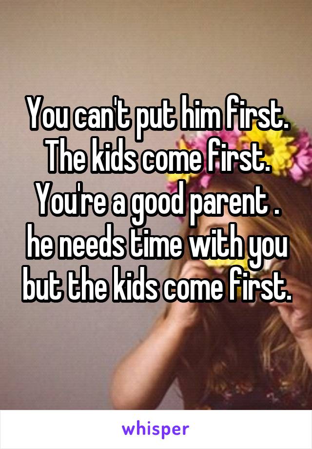 You can't put him first. The kids come first. You're a good parent . he needs time with you but the kids come first. 